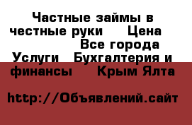 Частные займы в честные руки!  › Цена ­ 2 000 000 - Все города Услуги » Бухгалтерия и финансы   . Крым,Ялта